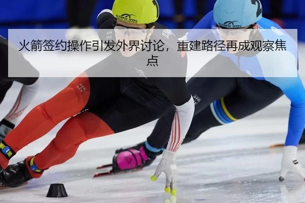 火箭签约操作引发外界讨论，重建路径再成观察焦点
