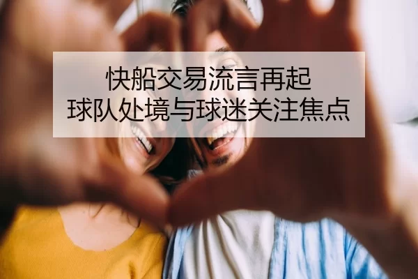 快船交易流言再起 球队处境与球迷关注焦点