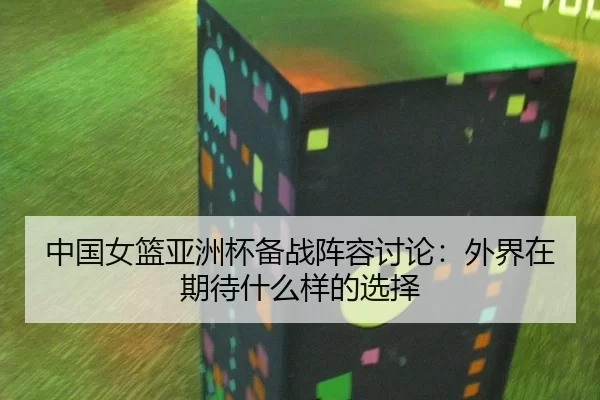 中国女篮亚洲杯备战阵容讨论：外界在期待什么样的选择